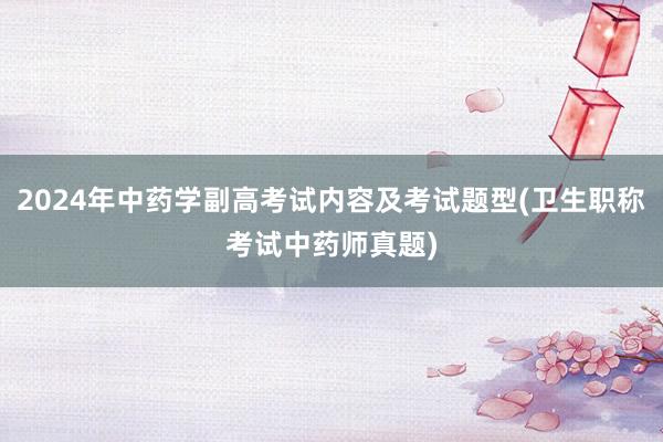 2024年中药学副高考试内容及考试题型(卫生职称考试中药师真题)