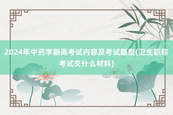 2024年中药学副高考试内容及考试题型(卫生职称考试交什么材料)