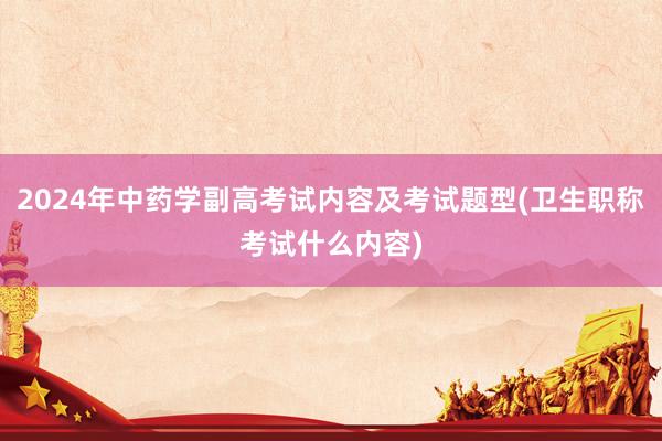 2024年中药学副高考试内容及考试题型(卫生职称考试什么内容)