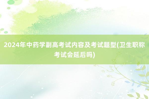 2024年中药学副高考试内容及考试题型(卫生职称考试会延后吗)
