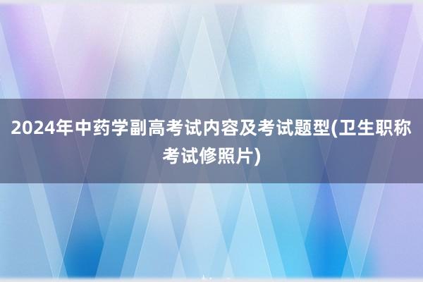 2024年中药学副高考试内容及考试题型(卫生职称考试修照片)