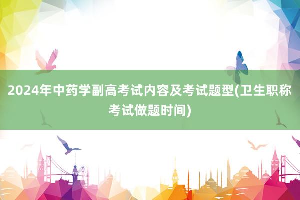 2024年中药学副高考试内容及考试题型(卫生职称考试做题时间)