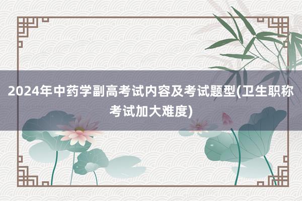 2024年中药学副高考试内容及考试题型(卫生职称考试加大难度)