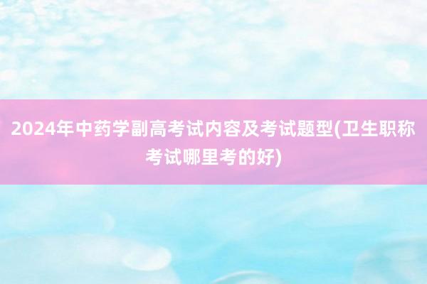 2024年中药学副高考试内容及考试题型(卫生职称考试哪里考的好)