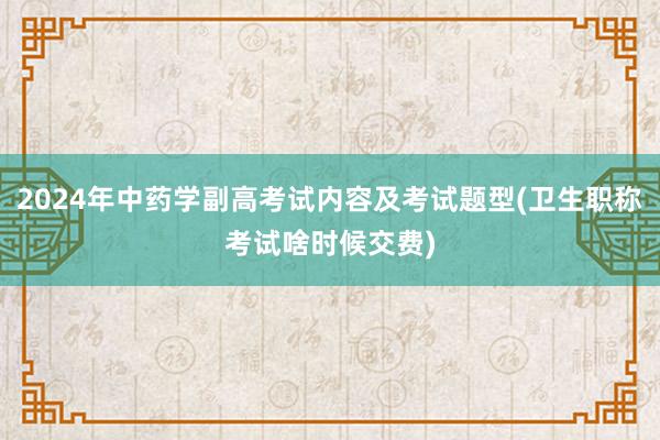 2024年中药学副高考试内容及考试题型(卫生职称考试啥时候交费)