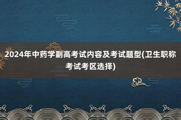 2024年中药学副高考试内容及考试题型(卫生职称考试考区选择)