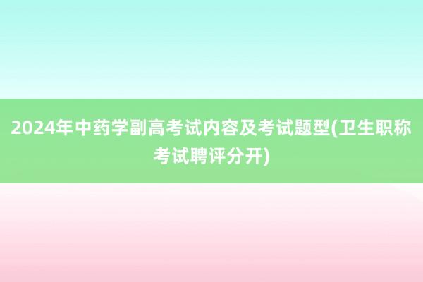 2024年中药学副高考试内容及考试题型(卫生职称考试聘评分开)