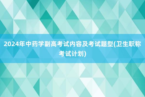2024年中药学副高考试内容及考试题型(卫生职称考试计划)