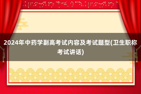 2024年中药学副高考试内容及考试题型(卫生职称考试讲话)