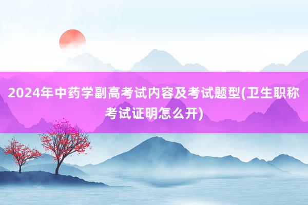 2024年中药学副高考试内容及考试题型(卫生职称考试证明怎么开)