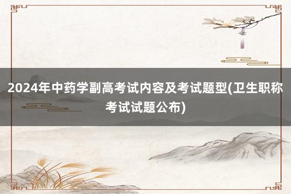 2024年中药学副高考试内容及考试题型(卫生职称考试试题公布)