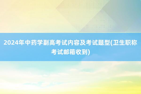 2024年中药学副高考试内容及考试题型(卫生职称考试邮箱收到)