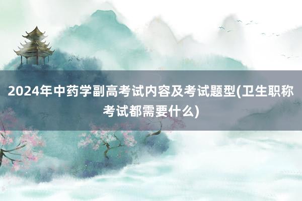 2024年中药学副高考试内容及考试题型(卫生职称考试都需要什么)