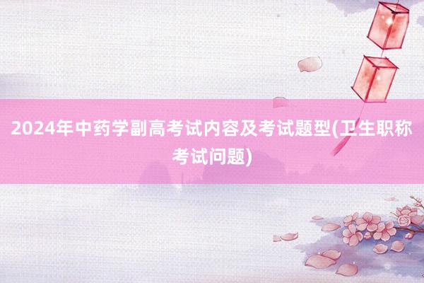 2024年中药学副高考试内容及考试题型(卫生职称考试问题)