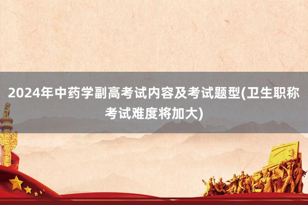 2024年中药学副高考试内容及考试题型(卫生职称考试难度将加大)