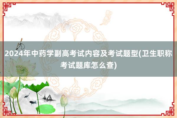 2024年中药学副高考试内容及考试题型(卫生职称考试题库怎么查)