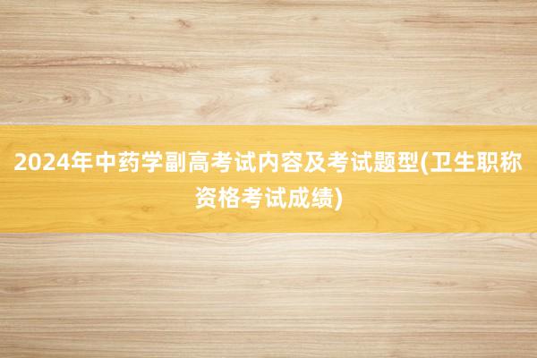 2024年中药学副高考试内容及考试题型(卫生职称资格考试成绩)