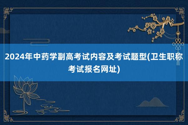 2024年中药学副高考试内容及考试题型(卫生职称考试报名网址)