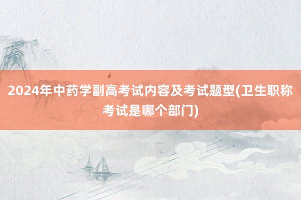 2024年中药学副高考试内容及考试题型(卫生职称考试是哪个部门)
