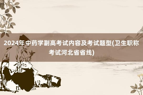 2024年中药学副高考试内容及考试题型(卫生职称考试河北省省线)