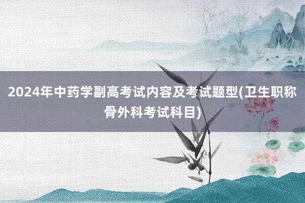 2024年中药学副高考试内容及考试题型(卫生职称骨外科考试科目)