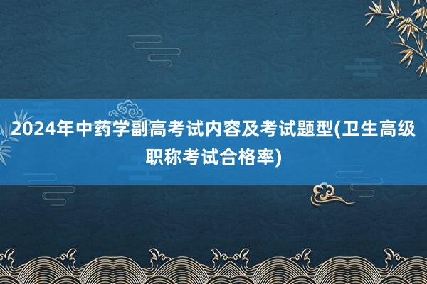 2024年中药学副高考试内容及考试题型(卫生高级职称考试合格率)