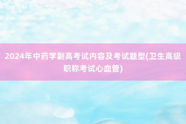 2024年中药学副高考试内容及考试题型(卫生高级职称考试心血管)