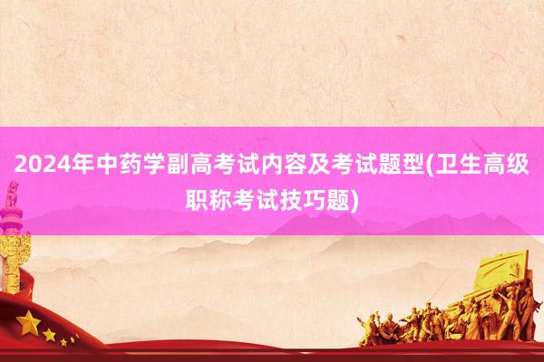 2024年中药学副高考试内容及考试题型(卫生高级职称考试技巧题)
