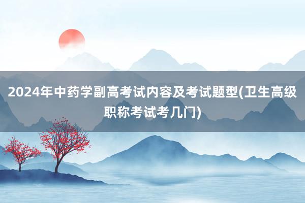 2024年中药学副高考试内容及考试题型(卫生高级职称考试考几门)