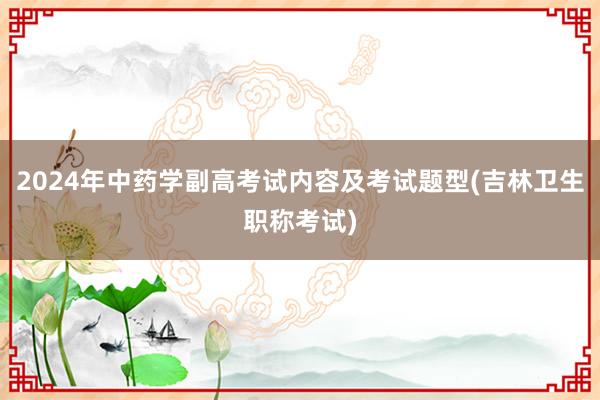 2024年中药学副高考试内容及考试题型(吉林卫生职称考试)