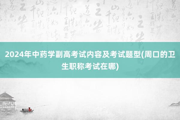 2024年中药学副高考试内容及考试题型(周口的卫生职称考试在哪)