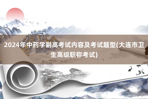 2024年中药学副高考试内容及考试题型(大连市卫生高级职称考试)