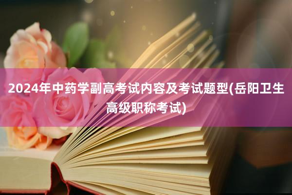 2024年中药学副高考试内容及考试题型(岳阳卫生高级职称考试)