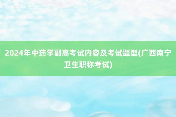 2024年中药学副高考试内容及考试题型(广西南宁卫生职称考试)