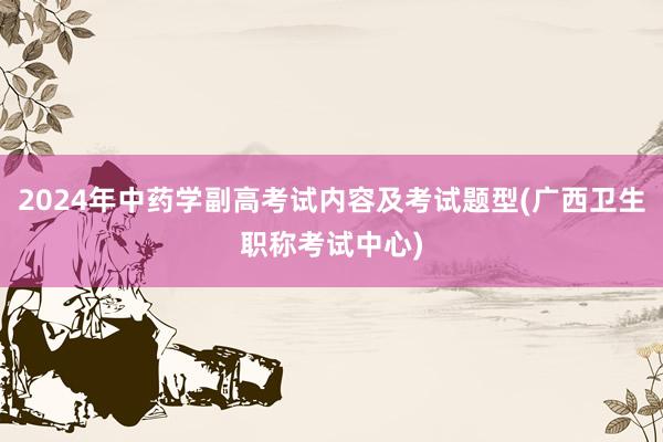 2024年中药学副高考试内容及考试题型(广西卫生职称考试中心)