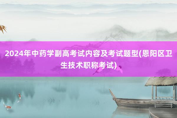 2024年中药学副高考试内容及考试题型(恩阳区卫生技术职称考试)