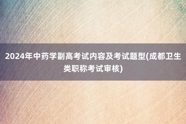 2024年中药学副高考试内容及考试题型(成都卫生类职称考试审核)