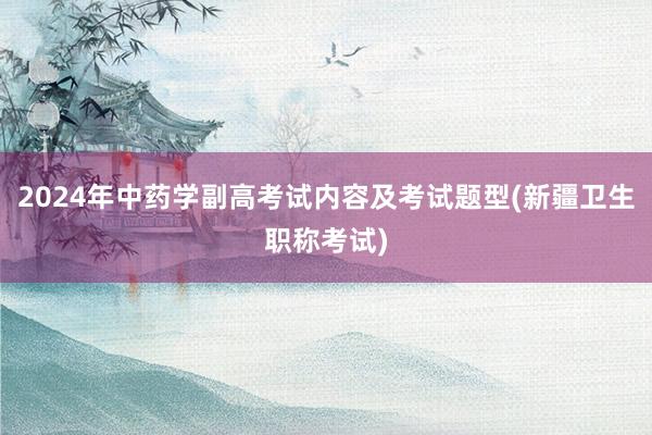 2024年中药学副高考试内容及考试题型(新疆卫生职称考试)