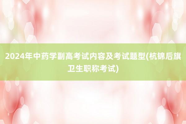 2024年中药学副高考试内容及考试题型(杭锦后旗卫生职称考试)