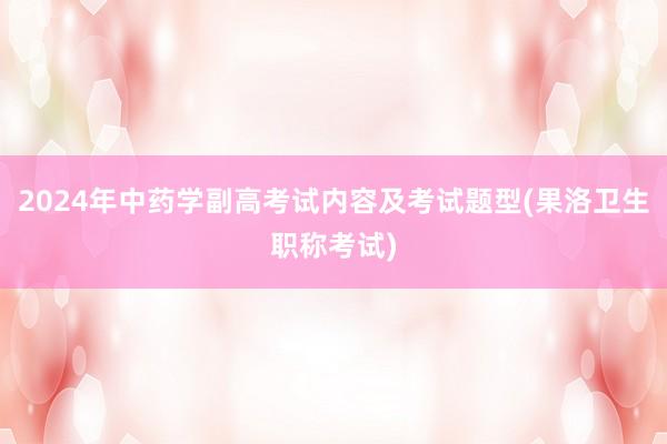 2024年中药学副高考试内容及考试题型(果洛卫生职称考试)