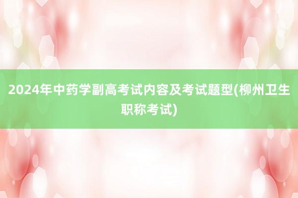 2024年中药学副高考试内容及考试题型(柳州卫生职称考试)
