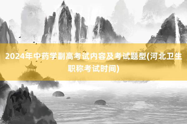 2024年中药学副高考试内容及考试题型(河北卫生职称考试时间)