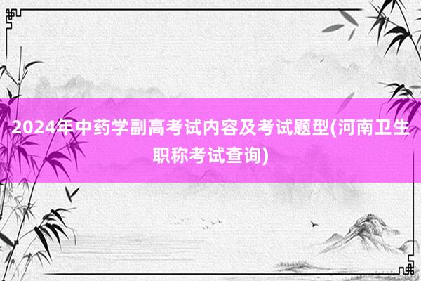 2024年中药学副高考试内容及考试题型(河南卫生职称考试查询)