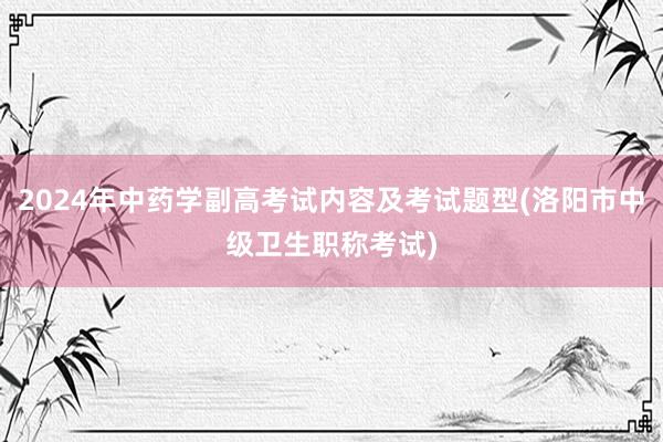 2024年中药学副高考试内容及考试题型(洛阳市中级卫生职称考试)