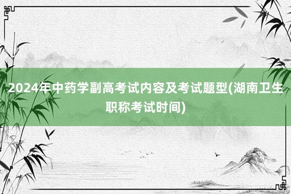 2024年中药学副高考试内容及考试题型(湖南卫生职称考试时间)