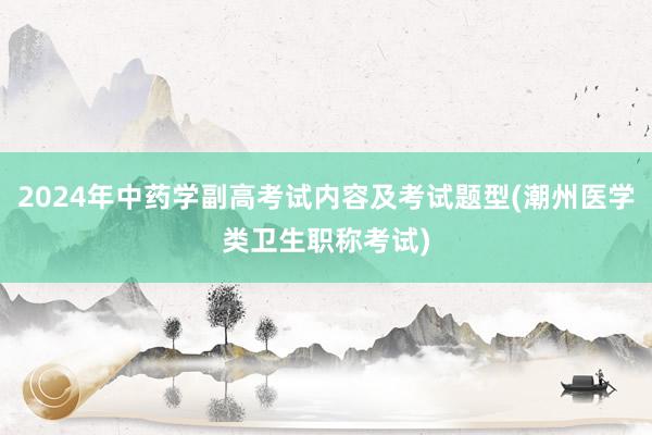 2024年中药学副高考试内容及考试题型(潮州医学类卫生职称考试)