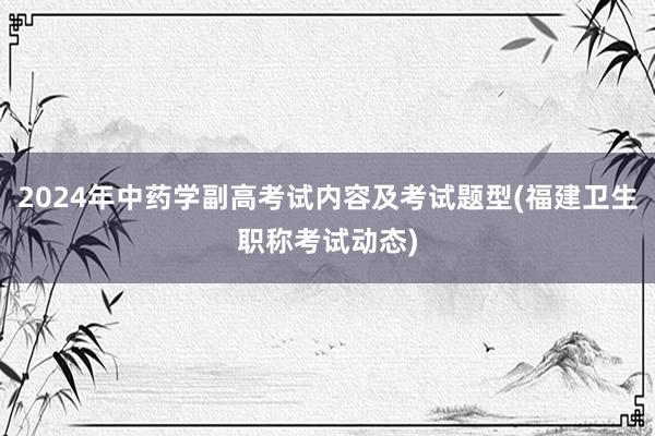 2024年中药学副高考试内容及考试题型(福建卫生职称考试动态)