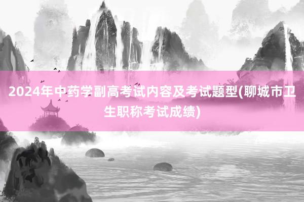 2024年中药学副高考试内容及考试题型(聊城市卫生职称考试成绩)