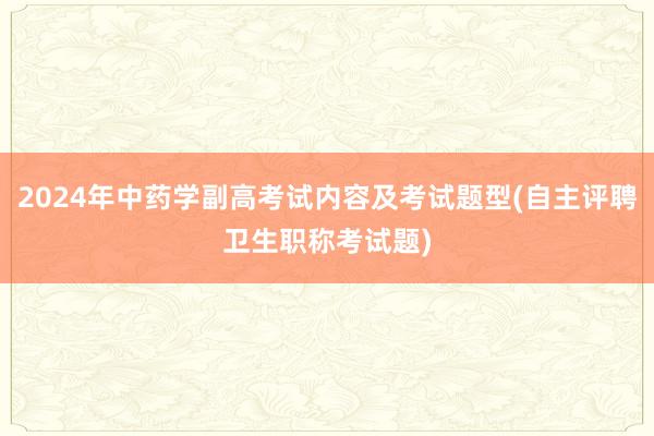 2024年中药学副高考试内容及考试题型(自主评聘卫生职称考试题)