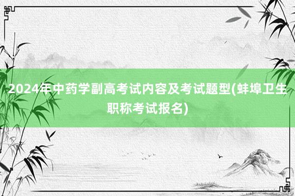 2024年中药学副高考试内容及考试题型(蚌埠卫生职称考试报名)